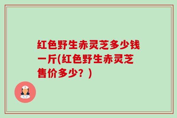 红色野生赤灵芝多少钱一斤(红色野生赤灵芝售价多少？)-第1张图片-卓越灵芝孢子粉