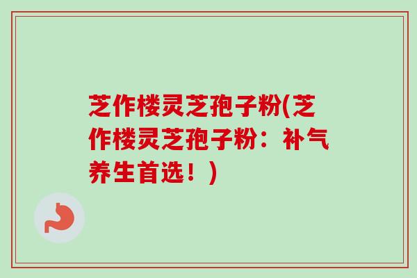 芝作楼灵芝孢子粉(芝作楼灵芝孢子粉：补气养生首选！)-第1张图片-卓越灵芝孢子粉