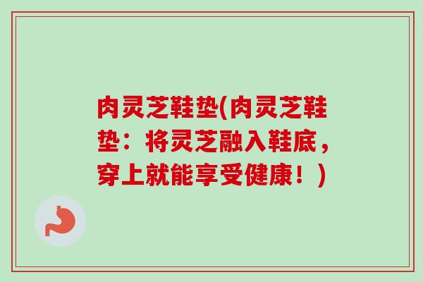 肉灵芝鞋垫(肉灵芝鞋垫:将灵芝融入鞋底,穿上就能享受健康!)-第1张图片-卓越灵芝孢子粉 肉灵芝鞋垫(肉灵芝鞋垫:将灵芝融入鞋底,穿上就能享受健康!)-第1张图片-卓越灵芝孢子粉