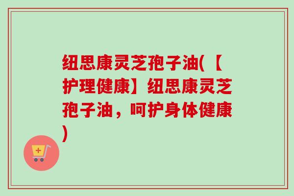 纽思康灵芝孢子油(【护理健康】纽思康灵芝孢子油，呵护身体健康)-第1张图片-卓越灵芝孢子粉