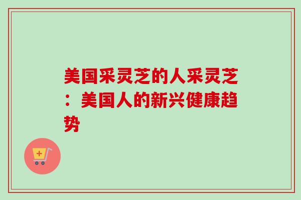 美国采灵芝的人采灵芝:美国人的新兴健康趋势-第1张图片-卓越灵芝孢子粉 美国采灵芝的人采灵芝:美国人的新兴健康趋势-第1张图片-卓越灵芝孢子粉