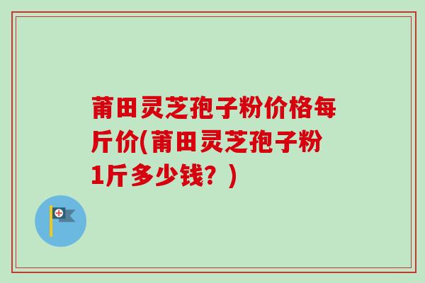 莆田灵芝孢子粉价格每斤价(莆田灵芝孢子粉1斤多少钱？)-第1张图片-卓越灵芝孢子粉