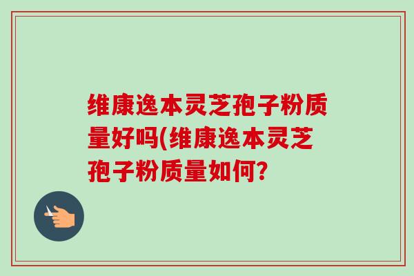 维康逸本灵芝孢子粉质量好吗(维康逸本灵芝孢子粉质量如何？-第1张图片-卓越灵芝孢子粉