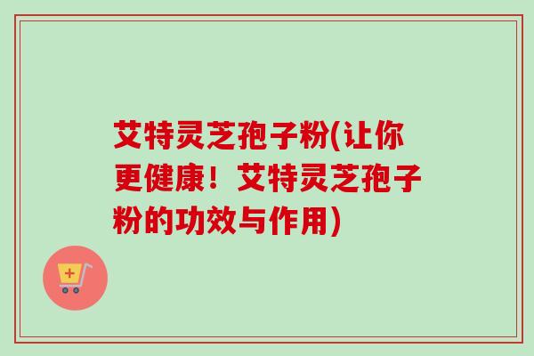 艾特灵芝孢子粉(让你更健康！艾特灵芝孢子粉的功效与作用)-第1张图片-卓越灵芝孢子粉