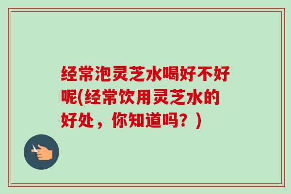 经常泡灵芝水喝好不好呢(经常饮用灵芝水的好处,你知道吗?)-第1张图片-卓越灵芝孢子粉 经常泡灵芝水喝好不好呢(经常饮用灵芝水的好处,你知道吗?)-第1张图片-卓越灵芝孢子粉