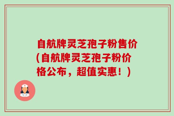 自航牌灵芝孢子粉售价(自航牌灵芝孢子粉价格公布,超值实惠!)-第1张图片-卓越灵芝孢子粉 自航牌灵芝孢子粉售价(自航牌灵芝孢子粉价格公布,超值实惠!)-第1张图片-卓越灵芝孢子粉