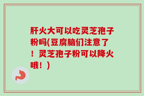 肝火大可以吃灵芝孢子粉吗(豆腐脑们注意了!灵芝孢子粉可以降火哦!)-第1张图片-卓越灵芝孢子粉 肝火大可以吃灵芝孢子粉吗(豆腐脑们注意了!灵芝孢子粉可以降火哦!)-第1张图片-卓越灵芝孢子粉