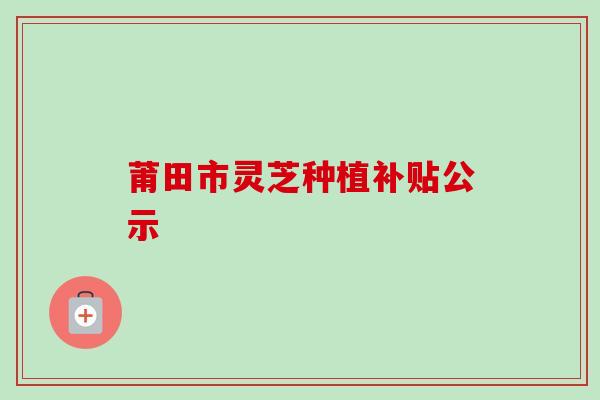 莆田市灵芝种植补贴公示-第1张图片-卓越灵芝孢子粉 莆田市灵芝种植补贴公示-第1张图片-卓越灵芝孢子粉