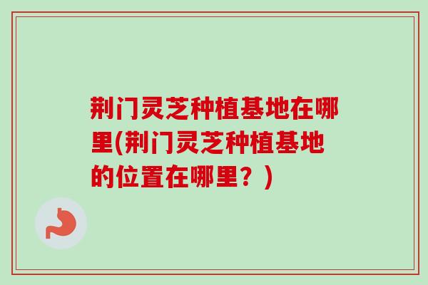荆门灵芝种植基地在哪里(荆门灵芝种植基地的位置在哪里?)-第1张图片-卓越灵芝孢子粉 荆门灵芝种植基地在哪里(荆门灵芝种植基地的位置在哪里?)-第1张图片-卓越灵芝孢子粉
