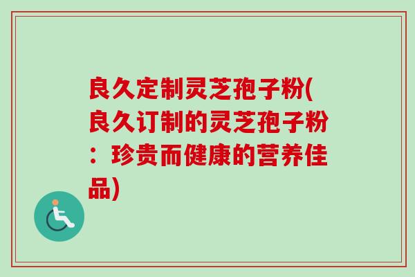 良久定制灵芝孢子粉(良久订制的灵芝孢子粉:珍贵而健康的营养佳品)-第1张图片-卓越灵芝孢子粉 良久定制灵芝孢子粉(良久订制的灵芝孢子粉:珍贵而健康的营养佳品)-第1张图片-卓越灵芝孢子粉