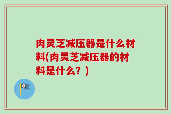 肉灵芝减压器是什么材料(肉灵芝减压器的材料是什么？)-第1张图片-卓越灵芝孢子粉