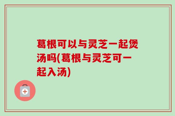 葛根可以与灵芝一起煲汤吗(葛根与灵芝可一起入汤)-第1张图片-卓越灵芝孢子粉 葛根可以与灵芝一起煲汤吗(葛根与灵芝可一起入汤)-第1张图片-卓越灵芝孢子粉