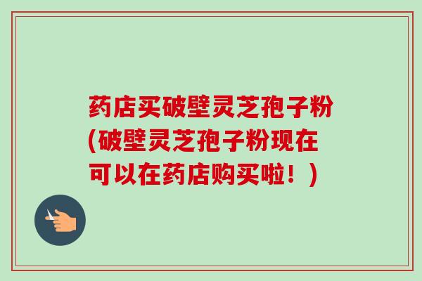 药店买破壁灵芝孢子粉(破壁灵芝孢子粉现在可以在药店购买啦！)-第1张图片-卓越灵芝孢子粉