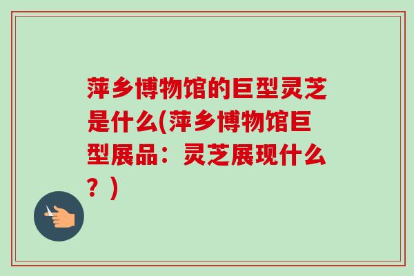 萍乡博物馆的巨型灵芝是什么(萍乡博物馆巨型展品:灵芝展现什么?)-第1张图片-卓越灵芝孢子粉 萍乡博物馆的巨型灵芝是什么(萍乡博物馆巨型展品:灵芝展现什么?)-第1张图片-卓越灵芝孢子粉