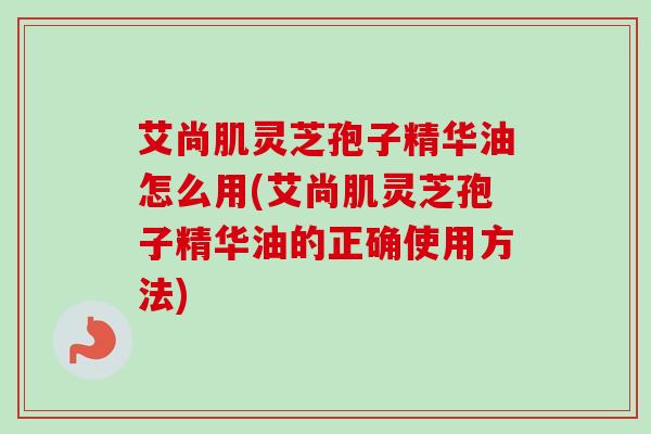 艾尚肌灵芝孢子精华油怎么用(艾尚肌灵芝孢子精华油的正确使用方法)-第1张图片-卓越灵芝孢子粉 艾尚肌灵芝孢子精华油怎么用(艾尚肌灵芝孢子精华油的正确使用方法)-第1张图片-卓越灵芝孢子粉