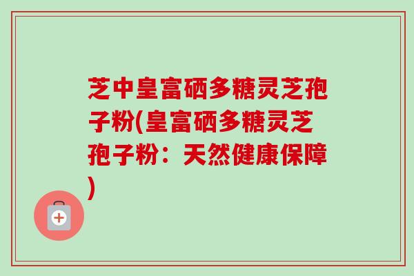 芝中皇富硒多糖灵芝孢子粉(皇富硒多糖灵芝孢子粉:天然健康保障)-第1张图片-卓越灵芝孢子粉 芝中皇富硒多糖灵芝孢子粉(皇富硒多糖灵芝孢子粉:天然健康保障)-第1张图片-卓越灵芝孢子粉