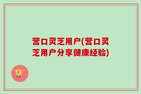 营口灵芝用户(营口灵芝用户分享健康经验)-第1张图片-卓越灵芝孢子粉 营口灵芝用户(营口灵芝用户分享健康经验)-第1张图片-卓越灵芝孢子粉