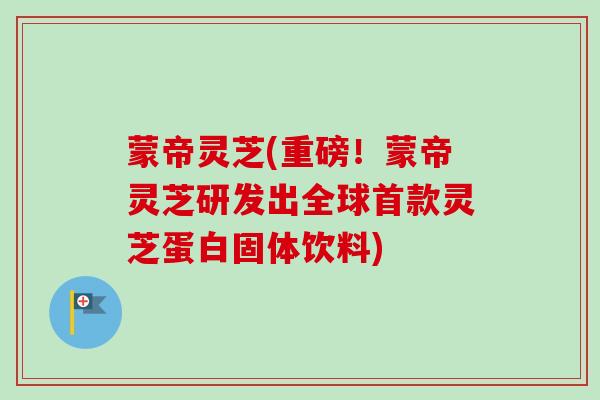 蒙帝灵芝(重磅！蒙帝灵芝研发出全球首款灵芝蛋白固体饮料)-第1张图片-卓越灵芝孢子粉