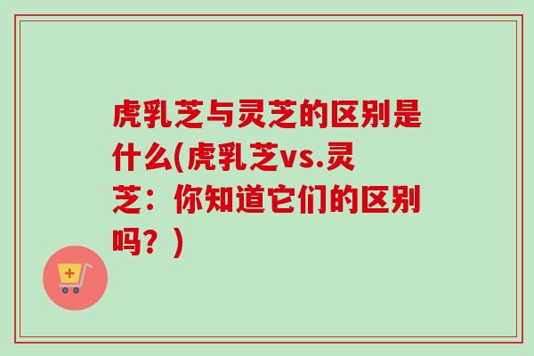 虎乳芝与灵芝的区别是什么(虎乳芝vs.灵芝：你知道它们的区别吗？)-第1张图片-卓越灵芝孢子粉