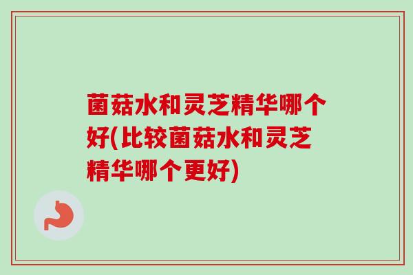 菌菇水和灵芝精华哪个好(比较菌菇水和灵芝精华哪个更好)-第1张图片-卓越灵芝孢子粉
