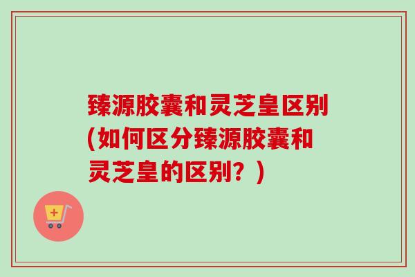 臻源胶囊和灵芝皇区别(如何区分臻源胶囊和灵芝皇的区别？)-第1张图片-卓越灵芝孢子粉