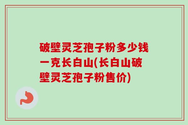 破壁灵芝孢子粉多少钱一克长白山(长白山破壁灵芝孢子粉售价)-第1张图片-卓越灵芝孢子粉