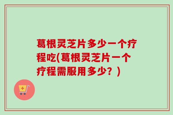 葛根灵芝片多少一个疗程吃(葛根灵芝片一个疗程需服用多少？)-第1张图片-卓越灵芝孢子粉