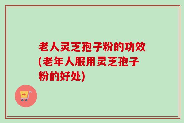 老人灵芝孢子粉的功效(老年人服用灵芝孢子粉的好处)-第1张图片-卓越灵芝孢子粉 老人灵芝孢子粉的功效(老年人服用灵芝孢子粉的好处)-第1张图片-卓越灵芝孢子粉