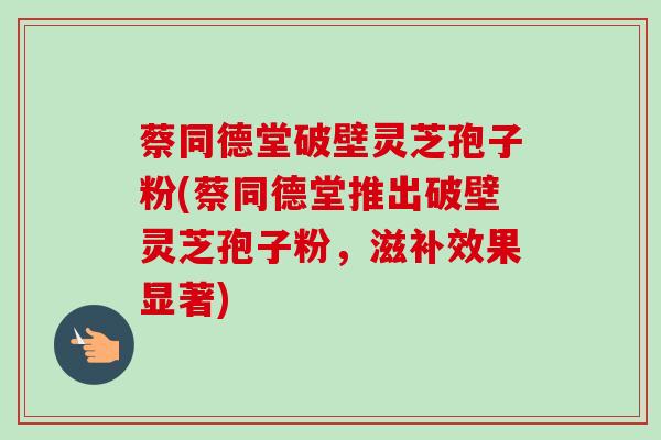 蔡同德堂破壁灵芝孢子粉(蔡同德堂推出破壁灵芝孢子粉，滋补效果显著)-第1张图片-卓越灵芝孢子粉