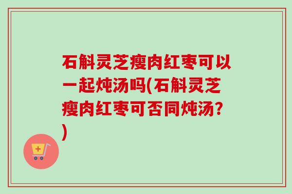 石斛灵芝瘦肉红枣可以一起炖汤吗(石斛灵芝瘦肉红枣可否同炖汤?)-第1张图片-卓越灵芝孢子粉 石斛灵芝瘦肉红枣可以一起炖汤吗(石斛灵芝瘦肉红枣可否同炖汤?)-第1张图片-卓越灵芝孢子粉
