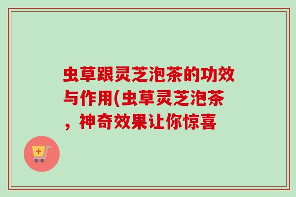虫草跟灵芝泡茶的功效与作用(虫草灵芝泡茶，神奇效果让你惊喜-第1张图片-卓越灵芝孢子粉