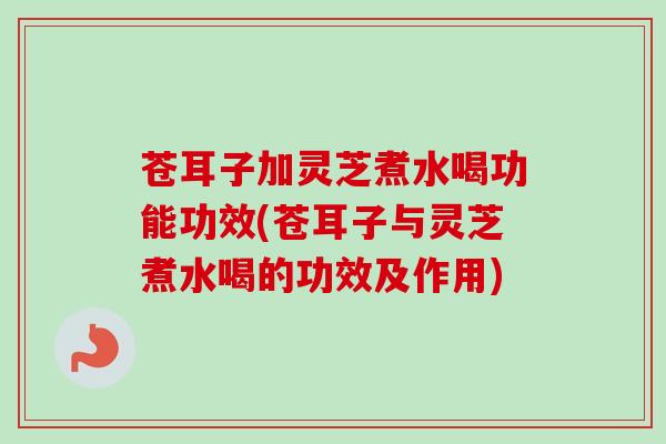 苍耳子加灵芝煮水喝功能功效(苍耳子与灵芝煮水喝的功效及作用)-第1张图片-卓越灵芝孢子粉