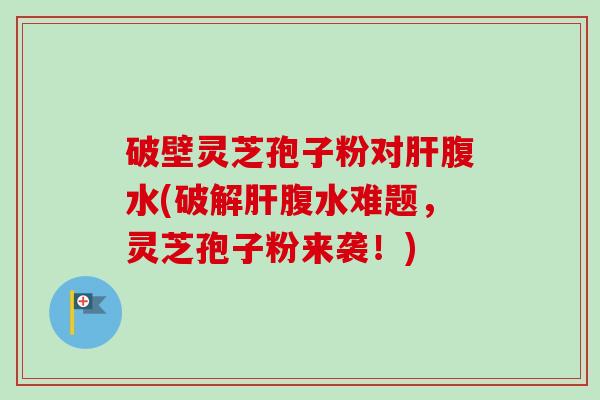 破壁灵芝孢子粉对肝腹水(破解肝腹水难题，灵芝孢子粉来袭！)-第1张图片-卓越灵芝孢子粉
