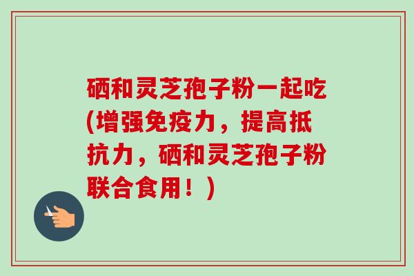 硒和灵芝孢子粉一起吃(增强免疫力，提高抵抗力，硒和灵芝孢子粉联合食用！)-第1张图片-卓越灵芝孢子粉