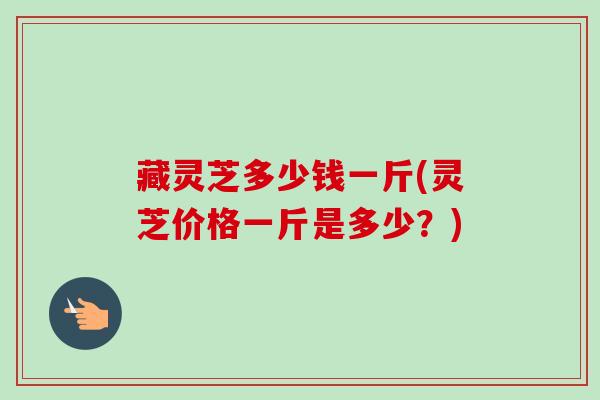 藏灵芝多少钱一斤(灵芝价格一斤是多少?)-第1张图片-卓越灵芝孢子粉 藏灵芝多少钱一斤(灵芝价格一斤是多少?)-第1张图片-卓越灵芝孢子粉