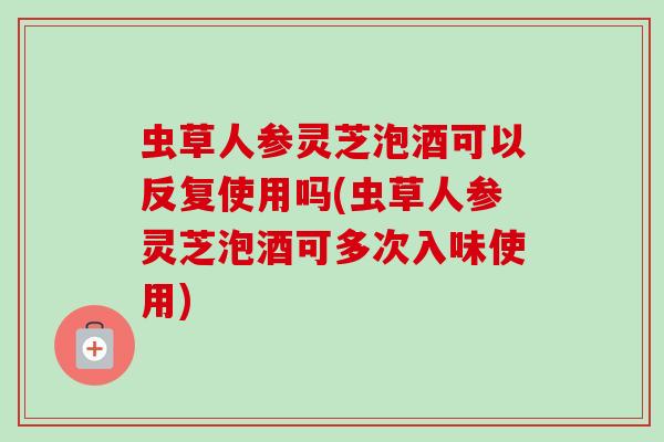 虫草人参灵芝泡酒可以反复使用吗(虫草人参灵芝泡酒可多次入味使用)-第1张图片-卓越灵芝孢子粉 虫草人参灵芝泡酒可以反复使用吗(虫草人参灵芝泡酒可多次入味使用)-第1张图片-卓越灵芝孢子粉