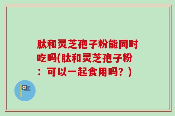 肽和灵芝孢子粉能同时吃吗(肽和灵芝孢子粉：可以一起食用吗？)-第1张图片-卓越灵芝孢子粉