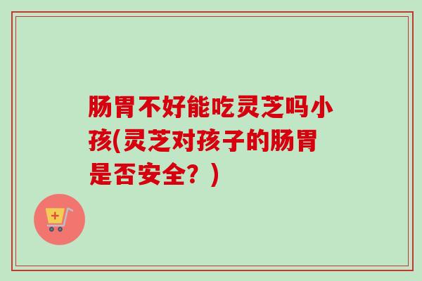 肠胃不好能吃灵芝吗小孩(灵芝对孩子的肠胃是否安全?)-第1张图片-卓越灵芝孢子粉 肠胃不好能吃灵芝吗小孩(灵芝对孩子的肠胃是否安全?)-第1张图片-卓越灵芝孢子粉