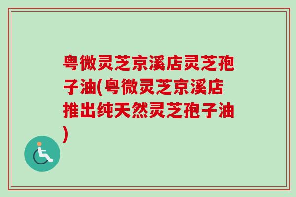 粤微灵芝京溪店灵芝孢子油(粤微灵芝京溪店推出纯天然灵芝孢子油)-第1张图片-卓越灵芝孢子粉 粤微灵芝京溪店灵芝孢子油(粤微灵芝京溪店推出纯天然灵芝孢子油)-第1张图片-卓越灵芝孢子粉