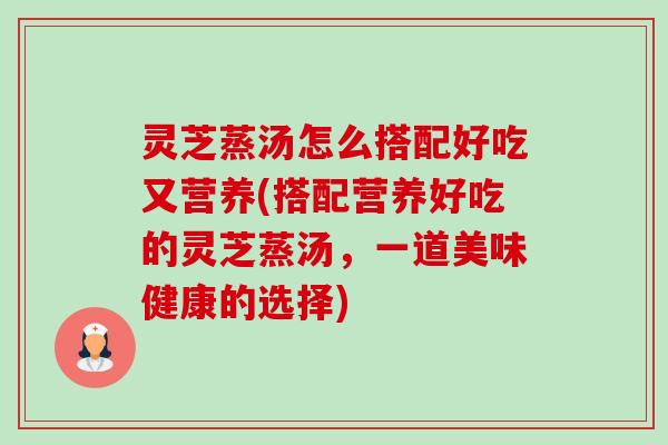 灵芝蒸汤怎么搭配好吃又营养(搭配营养好吃的灵芝蒸汤,一道美味健康的选择)-第1张图片-卓越灵芝孢子粉 灵芝蒸汤怎么搭配好吃又营养(搭配营养好吃的灵芝蒸汤,一道美味健康的选择)-第1张图片-卓越灵芝孢子粉