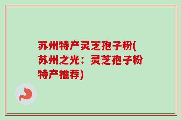 苏州特产灵芝孢子粉(苏州之光：灵芝孢子粉特产推荐)-第1张图片-卓越灵芝孢子粉
