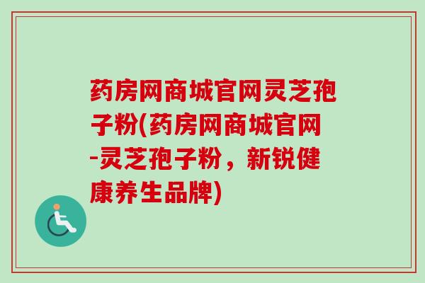 药房网商城官网灵芝孢子粉(药房网商城官网-灵芝孢子粉,新锐健康养生品牌)-第1张图片-卓越灵芝孢子粉 药房网商城官网灵芝孢子粉(药房网商城官网-灵芝孢子粉,新锐健康养生品牌)-第1张图片-卓越灵芝孢子粉