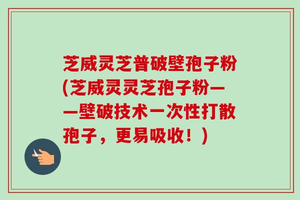 芝威灵芝普破壁孢子粉(芝威灵灵芝孢子粉——壁破技术一次性打散孢子，更易吸收！)-第1张图片-卓越灵芝孢子粉