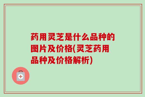 药用灵芝是什么品种的图片及价格(灵芝药用品种及价格解析)-第1张图片-卓越灵芝孢子粉 药用灵芝是什么品种的图片及价格(灵芝药用品种及价格解析)-第1张图片-卓越灵芝孢子粉