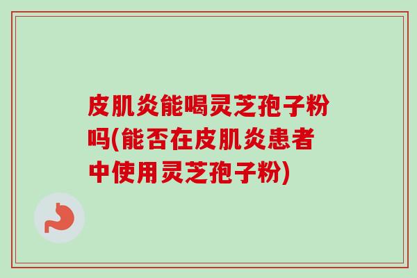 皮肌炎能喝灵芝孢子粉吗(能否在皮肌炎患者中使用灵芝孢子粉)-第1张图片-卓越灵芝孢子粉