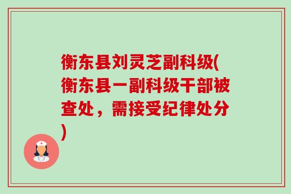 衡东县刘灵芝副科级(衡东县一副科级干部被查处，需接受纪律处分)-第1张图片-卓越灵芝孢子粉