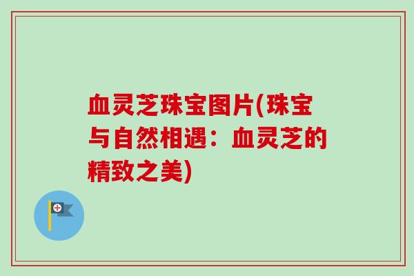 血灵芝珠宝图片(珠宝与自然相遇:血灵芝的精致之美)-第1张图片-卓越灵芝孢子粉 血灵芝珠宝图片(珠宝与自然相遇:血灵芝的精致之美)-第1张图片-卓越灵芝孢子粉