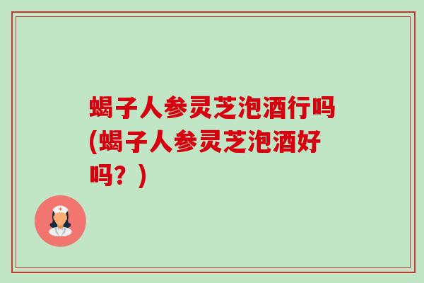 蝎子人参灵芝泡酒行吗(蝎子人参灵芝泡酒好吗？)-第1张图片-卓越灵芝孢子粉