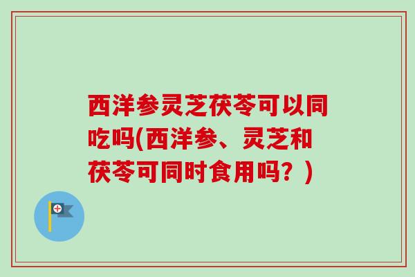 西洋参灵芝茯苓可以同吃吗(西洋参、灵芝和茯苓可同时食用吗?)-第1张图片-卓越灵芝孢子粉 西洋参灵芝茯苓可以同吃吗(西洋参、灵芝和茯苓可同时食用吗?)-第1张图片-卓越灵芝孢子粉