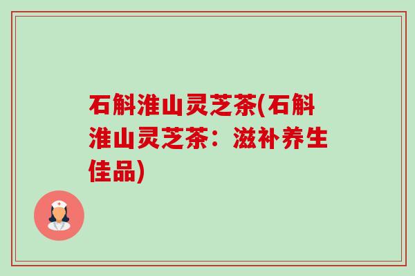 石斛淮山灵芝茶(石斛淮山灵芝茶：滋补养生佳品)-第1张图片-卓越灵芝孢子粉
